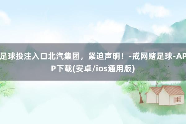 足球投注入口北汽集团，紧迫声明！-戒网赌足球-APP下载(安卓/ios通用版)