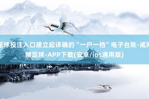 足球投注入口建立起详确的“一户一档”电子台账-戒网赌足球-APP下载(安卓/ios通用版)