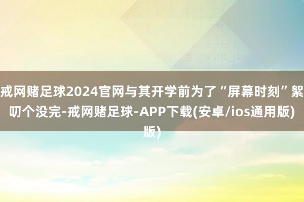 戒网赌足球2024官网与其开学前为了“屏幕时刻”絮叨个没完-戒网赌足球-APP下载(安卓/ios通用版)