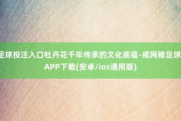 足球投注入口牡丹花千年传承的文化底蕴-戒网赌足球-APP下载(安卓/ios通用版)