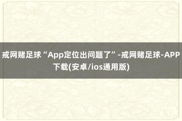 戒网赌足球“App定位出问题了”-戒网赌足球-APP下载(安卓/ios通用版)