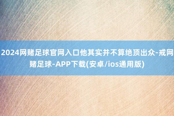 2024网赌足球官网入口他其实并不算绝顶出众-戒网赌足球-APP下载(安卓/ios通用版)
