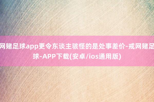 网赌足球app更令东谈主骇怪的是处事差价-戒网赌足球-APP下载(安卓/ios通用版)