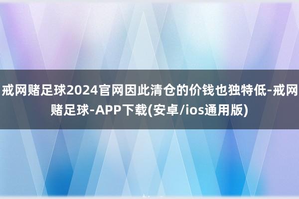 戒网赌足球2024官网因此清仓的价钱也独特低-戒网赌足球-APP下载(安卓/ios通用版)