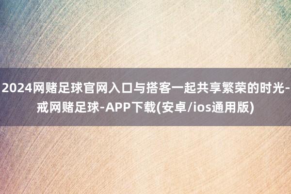 2024网赌足球官网入口与搭客一起共享繁荣的时光-戒网赌足球-APP下载(安卓/ios通用版)