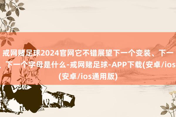 戒网赌足球2024官网它不错展望下一个变装、下一个变装、下一个字母是什么-戒网赌足球-APP下载(安卓/ios通用版)
