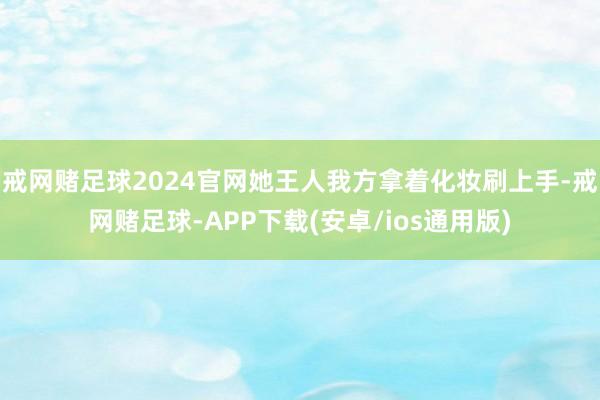 戒网赌足球2024官网她王人我方拿着化妆刷上手-戒网赌足球-APP下载(安卓/ios通用版)