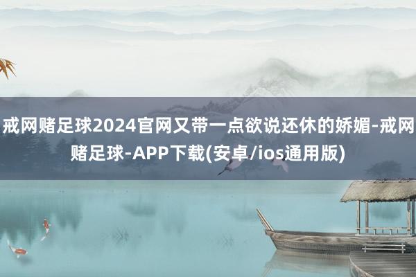 戒网赌足球2024官网又带一点欲说还休的娇媚-戒网赌足球-APP下载(安卓/ios通用版)