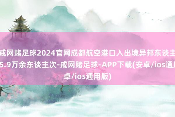 戒网赌足球2024官网成都航空港口入出境异邦东谈主已达5.9万余东谈主次-戒网赌足球-APP下载(安卓/ios通用版)