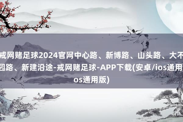 戒网赌足球2024官网中心路、新博路、山头路、大不雅园路、新建沿途-戒网赌足球-APP下载(安卓/ios通用版)