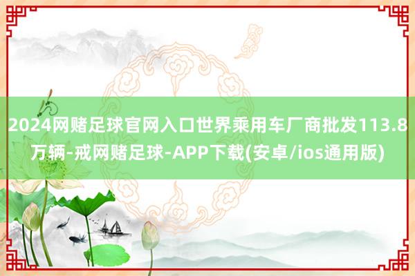 2024网赌足球官网入口世界乘用车厂商批发113.8万辆-戒网赌足球-APP下载(安卓/ios通用版)