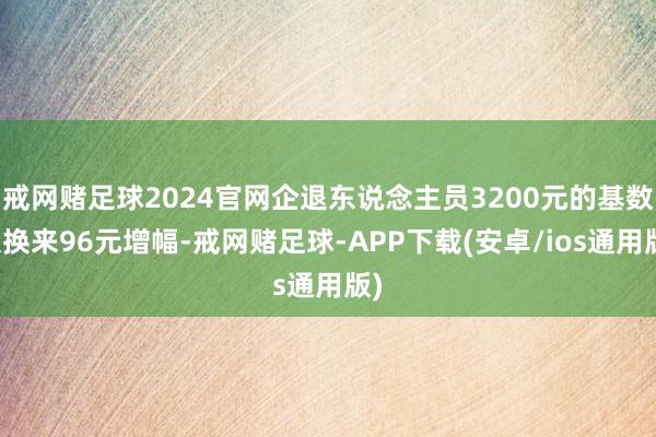 戒网赌足球2024官网企退东说念主员3200元的基数仅换来96元增幅-戒网赌足球-APP下载(安卓/ios通用版)