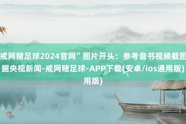 戒网赌足球2024官网”　　图片开头：参考音书视频截图　　据央视新闻-戒网赌足球-APP下载(安卓/ios通用版)