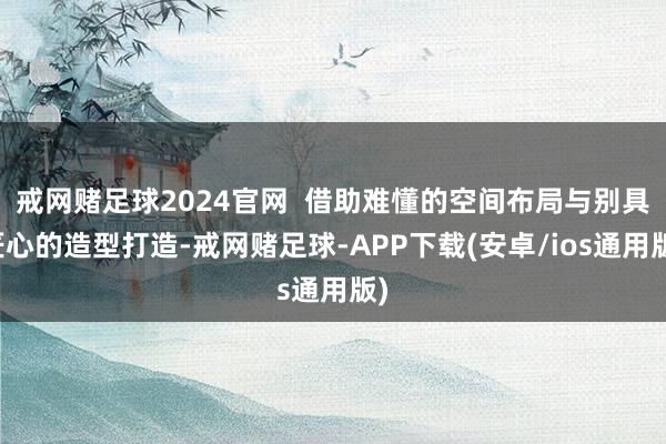 戒网赌足球2024官网  借助难懂的空间布局与别具匠心的造型打造-戒网赌足球-APP下载(安卓/ios通用版)