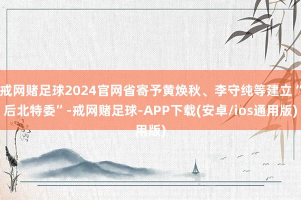 戒网赌足球2024官网省寄予黄焕秋、李守纯等建立“后北特委”-戒网赌足球-APP下载(安卓/ios通用版)