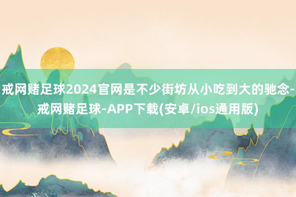 戒网赌足球2024官网是不少街坊从小吃到大的驰念-戒网赌足球-APP下载(安卓/ios通用版)