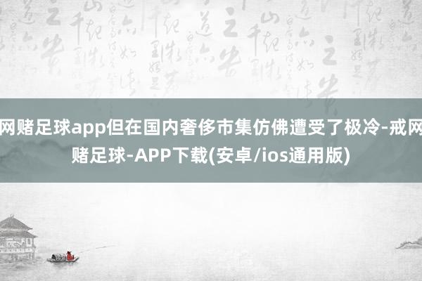 网赌足球app但在国内奢侈市集仿佛遭受了极冷-戒网赌足球-APP下载(安卓/ios通用版)