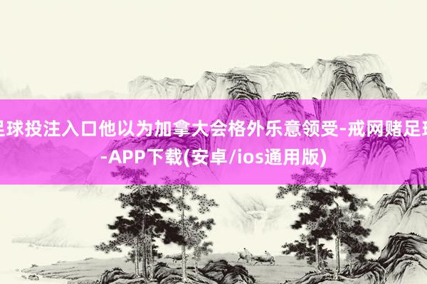 足球投注入口他以为加拿大会格外乐意领受-戒网赌足球-APP下载(安卓/ios通用版)