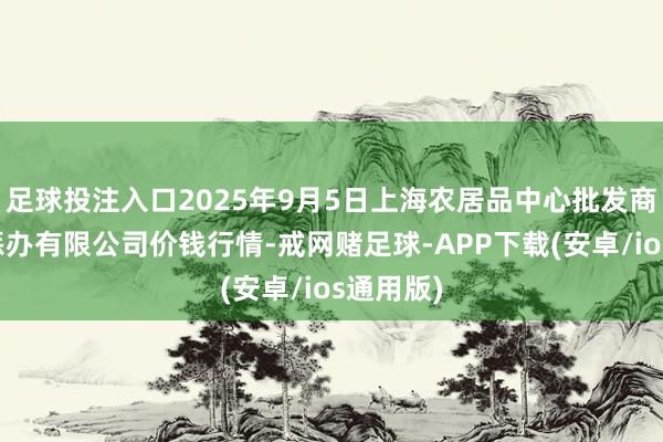 足球投注入口2025年9月5日上海农居品中心批发商场权术惩办有限公司价钱行情-戒网赌足球-APP下载(安卓/ios通用版)