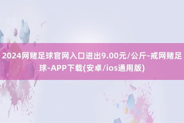 2024网赌足球官网入口进出9.00元/公斤-戒网赌足球-APP下载(安卓/ios通用版)