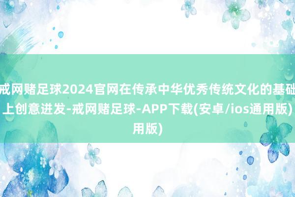 戒网赌足球2024官网在传承中华优秀传统文化的基础上创意迸发-戒网赌足球-APP下载(安卓/ios通用版)