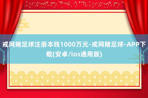 戒网赌足球注册本钱1000万元-戒网赌足球-APP下载(安卓/ios通用版)