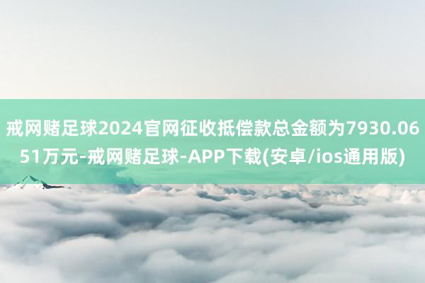 戒网赌足球2024官网征收抵偿款总金额为7930.0651万元-戒网赌足球-APP下载(安卓/ios通用版)