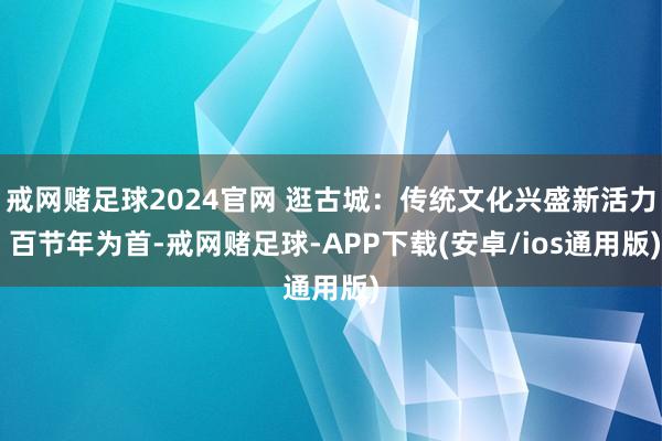戒网赌足球2024官网 逛古城：传统文化兴盛新活力 百节年为首-戒网赌足球-APP下载(安卓/ios通用版)