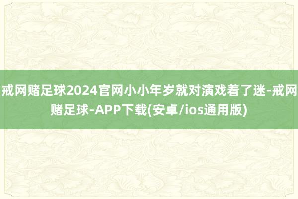 戒网赌足球2024官网小小年岁就对演戏着了迷-戒网赌足球-APP下载(安卓/ios通用版)