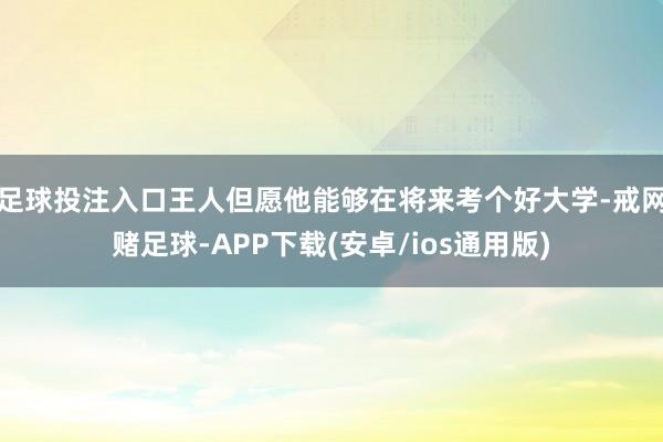 足球投注入口王人但愿他能够在将来考个好大学-戒网赌足球-APP下载(安卓/ios通用版)