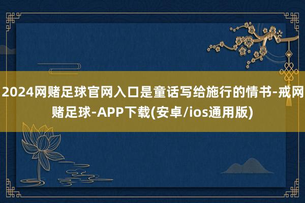 2024网赌足球官网入口是童话写给施行的情书-戒网赌足球-APP下载(安卓/ios通用版)