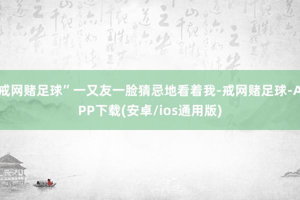 戒网赌足球”一又友一脸猜忌地看着我-戒网赌足球-APP下载(安卓/ios通用版)