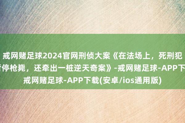 戒网赌足球2024官网刑侦大案《在法场上，死刑犯说了一句话，法院暂停枪毙，还牵出一桩逆天奇案》-戒网赌足球-APP下载(安卓/ios通用版)