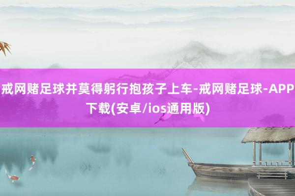 戒网赌足球并莫得躬行抱孩子上车-戒网赌足球-APP下载(安卓/ios通用版)