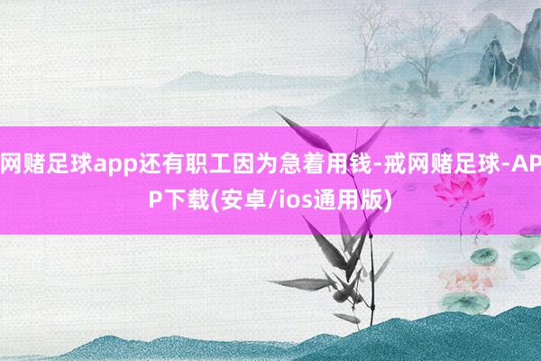 网赌足球app还有职工因为急着用钱-戒网赌足球-APP下载(安卓/ios通用版)