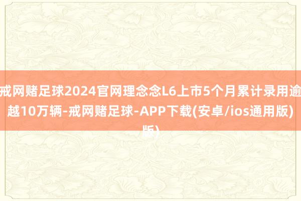 戒网赌足球2024官网理念念L6上市5个月累计录用逾越10万辆-戒网赌足球-APP下载(安卓/ios通用版)