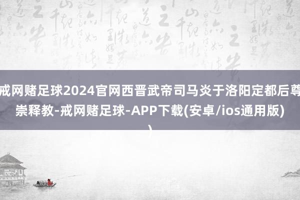 戒网赌足球2024官网西晋武帝司马炎于洛阳定都后尊崇释教-戒网赌足球-APP下载(安卓/ios通用版)