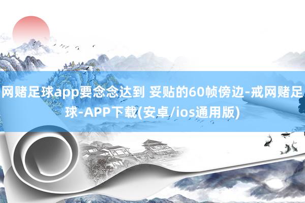 网赌足球app要念念达到 妥贴的60帧傍边-戒网赌足球-APP下载(安卓/ios通用版)