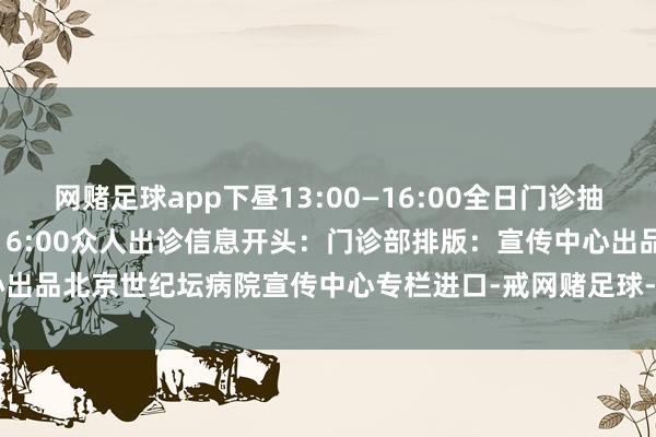 网赌足球app下昼13:00—16:00全日门诊抽血时候：上昼7:30—下昼16:00众人出诊信息开头：门诊部排版：宣传中心出品北京世纪坛病院宣传中心专栏进口-戒网赌足球-APP下载(安卓/ios通用版)