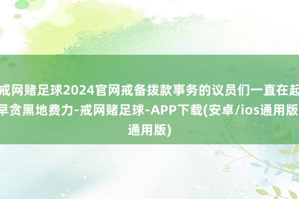 戒网赌足球2024官网戒备拨款事务的议员们一直在起早贪黑地费力-戒网赌足球-APP下载(安卓/ios通用版)