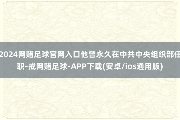 2024网赌足球官网入口他曾永久在中共中央组织部任职-戒网赌足球-APP下载(安卓/ios通用版)