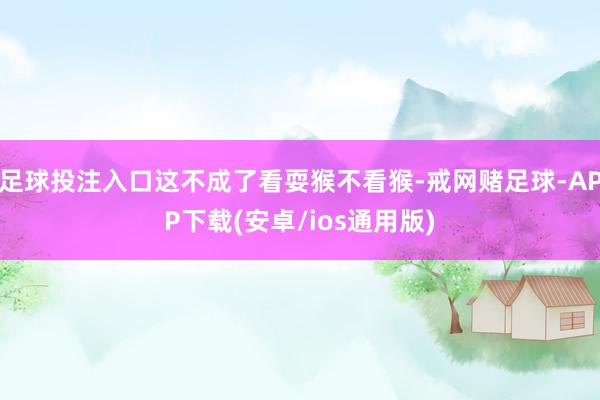 足球投注入口这不成了看耍猴不看猴-戒网赌足球-APP下载(安卓/ios通用版)