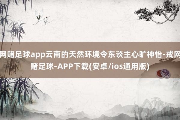 网赌足球app云南的天然环境令东谈主心旷神怡-戒网赌足球-APP下载(安卓/ios通用版)
