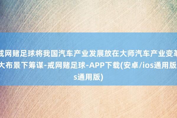 戒网赌足球将我国汽车产业发展放在大师汽车产业变革大布景下筹谋-戒网赌足球-APP下载(安卓/ios通用版)