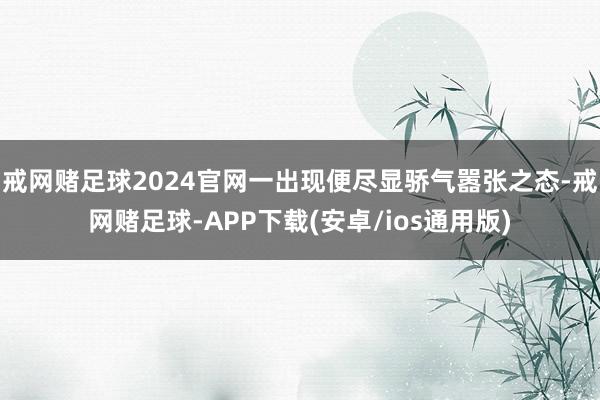 戒网赌足球2024官网一出现便尽显骄气嚣张之态-戒网赌足球-APP下载(安卓/ios通用版)