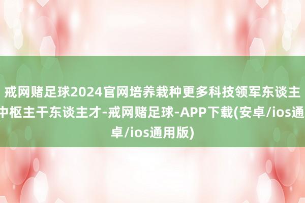 戒网赌足球2024官网培养栽种更多科技领军东谈主才和中枢主干东谈主才-戒网赌足球-APP下载(安卓/ios通用版)