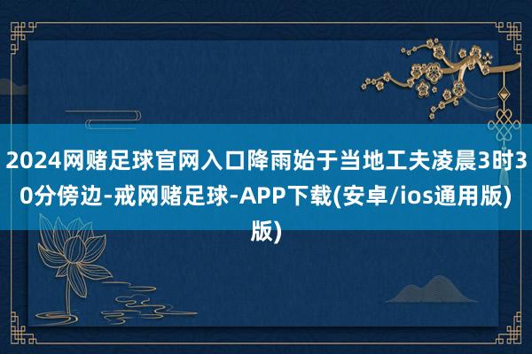 2024网赌足球官网入口降雨始于当地工夫凌晨3时30分傍边-戒网赌足球-APP下载(安卓/ios通用版)