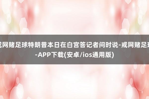 戒网赌足球特朗普本日在白宫答记者问时说-戒网赌足球-APP下载(安卓/ios通用版)