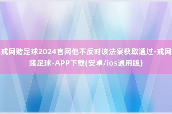 戒网赌足球2024官网他不反对该法案获取通过-戒网赌足球-APP下载(安卓/ios通用版)