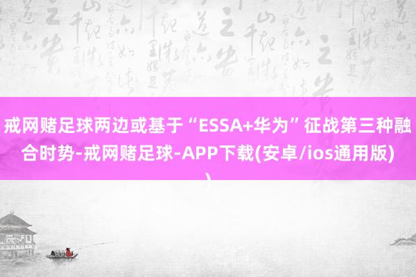 戒网赌足球两边或基于“ESSA+华为”征战第三种融合时势-戒网赌足球-APP下载(安卓/ios通用版)